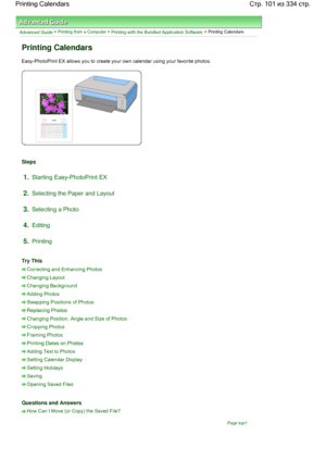 Page 101Advanced Guide > Printing from a Computer > Printing with the Bundled Application Software > Printing Calendars
Printing Calendars
Easy-PhotoPrint EX allows you to create your own calendar using your favorite photos.
Steps
1.Starting Easy-PhotoPrint EX
2.Selecting the Paper and Layout
3.Selecting a Photo
4.Editing
5.Printing
Try This
Correcting and Enhancing Photos
Changing Layout
Changing Background
Adding Photos
Swapping Positions of Photos
Replacing Photos
Changing Position, Angle and Size of Photos...