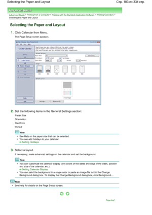 Page 103Advanced Guide > Printing from a Computer > Printing with the Bundled Application Software > Printing Calendars >
Selecting the Paper and Layout
Selecting the Paper and Layout
1.Click Calendar from Menu.
The Page Setup screen appears.
2.Set the following items in the General Settings section:
Paper Size
Orientation
Start from
Period
Note
See Help on the paper size that can be selected.
You can add holidays to your calendar.
Setting Holidays
3.Select a layout.
If necessary, make advanced settings on the...