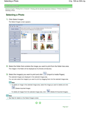 Page 104Advanced Guide > Printing from a Computer > Printing with the Bundled Application Software > Printing Calendars >
Selecting a Photo
Selecting a Photo
1.Click Select Images.
The Select Images screen appears.
2.Select the folder that contains the image you want to print from the folder tree area.
The images in the folder will be displayed as thumbnails (miniatures).
3.Select the image(s) you want to print and click  (Import to Inside Pages).
The selected images are displayed in the selected image area.
You...