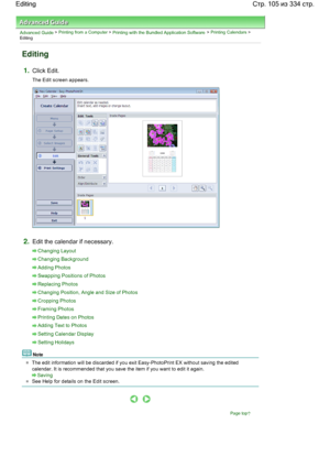 Page 105Advanced Guide > Printing from a Computer > Printing with the Bundled Application Software > Printing Calendars >
Editing
Editing
1.Click Edit.
The Edit screen appears.
2.Edit the calendar if necessary.
Changing Layout
Changing Background
Adding Photos
Swapping Positions of Photos
Replacing Photos
Changing Position, Angle and Size of Photos
Cropping Photos
Framing Photos
Printing Dates on Photos
Adding Text to Photos
Setting Calendar Display
Setting Holidays
Note
The edit information will be discarded if...