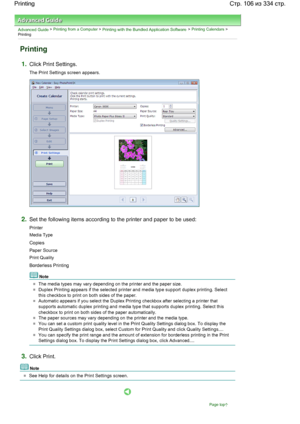 Page 106Advanced Guide > Printing from a Computer > Printing with the Bundled Application Software > Printing Calendars >
Printing
Printing
1.Click Print Settings.
The Print Settings screen appears.
2.Set the following items according to the printer and paper to be used:
Printer
Media Type
Copies
Paper Source
Print Quality
Borderless Printing
Note
The media types may vary depending on the printer and the paper size.
Duplex Printing appears if the selected printer and media type support duplex printing. Select...