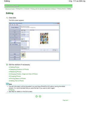 Page 111Advanced Guide > Printing from a Computer > Printing with the Bundled Application Software > Printing Stickers > Editing
Editing
1.Click Edit.
The Edit screen appears.
2.Edit the stickers if necessary.
Adding Photos
Swapping Positions of Photos
Replacing Photos
Changing Position, Angle and Size of Photos
Cropping Photos
Printing Dates on Photos
Adding Text to Photos
Note
The edit information will be discarded if you exit Easy-PhotoPrint EX without saving the edited
stickers. It is recommended that you...