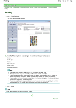 Page 112Advanced Guide > Printing from a Computer > Printing with the Bundled Application Software > Printing Stickers >
Printing
Printing
1.Click Print Settings.
The Print Settings screen appears.
2.Set the following items according to the printer and paper to be used:
Printer
Media Type
Copies
Paper Source
Print Quality
Borderless Printing
Note
The media types may vary depending on the printer and the paper size.
The paper sources may vary depending on the printer and the media type.
You can set a custom print...