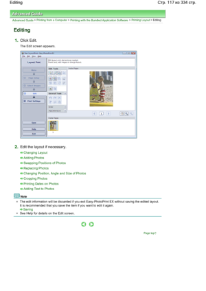 Page 117Advanced Guide > Printing from a Computer > Printing with the Bundled Application Software > Printing Layout > Editing
Editing
1.Click Edit.
The Edit screen appears.
2.Edit the layout if necessary.
Changing Layout
Adding Photos
Swapping Positions of Photos
Replacing Photos
Changing Position, Angle and Size of Photos
Cropping Photos
Printing Dates on Photos
Adding Text to Photos
Note
The edit information will be discarded if you exit Easy-PhotoPrint EX without saving the edited layout.
It is recommended...