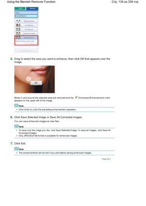 Page 1345.Drag to select the area you want to enhance, then click OK that appears over the
image.
Moles in and around the selected area are removed and the  (Correction/Enhancement) mark
appears on the upper left of the image.
Note
Click Undo to undo the preceding enhancement operation.
6.Click Save Selected Image or Save All Corrected Images.
You can save enhanced images as new files.
Note
To save only the image you like, click Save Selected Image. To save all images, click Save All
Corrected Images.
Only...