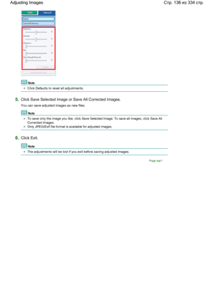 Page 136Note
Click Defaults to reset all adjustments.
5.Click Save Selected Image or Save All Corrected Images.
You can save adjusted images as new files.
Note
To save only the image you like, click Save Selected Image. To save all images, click Save All
Corrected Images.
Only JPEG/Exif file format is available for adjusted images.
6.Click Exit.
Note
The adjustments will be lost if you exit before saving adjusted images.
Page top
Стр. 136 из 334 стр. Adjusting Images
 