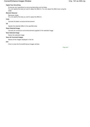 Page 141Digital Face Smoothing
Enhances skin beautifully by removing blemishes and wrinkles.
You can specify the area you want to apply the effect to. You can adjust the effect level using the
slider.
Blemish Remover
Removes moles.
You can specify the area you want to apply the effect to.
Undo
Cancels the latest correction/enhancement.
OK
Applies the selected effect to the specified area.
Reset Selected Image
Cancels all corrections and enhancements applied to the selected image.
Save Selected Image
Saves the...