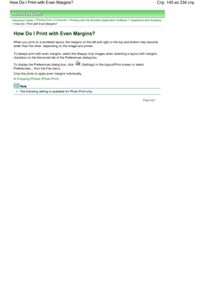 Page 145Advanced Guide > Printing from a Computer > Printing with the Bundled Application Software > Questions and Answers
> How Do I Print with Even Margins?
How Do I Print with Even Margins?
When you print on a bordered layout, the margins on the left and right or the top and bottom may become
wider than the other, depending on the image and printer.
To always print with even margins, select the Always crop images when selecting a layout with margins
checkbox on the Advanced tab of the Preferences dialog box....