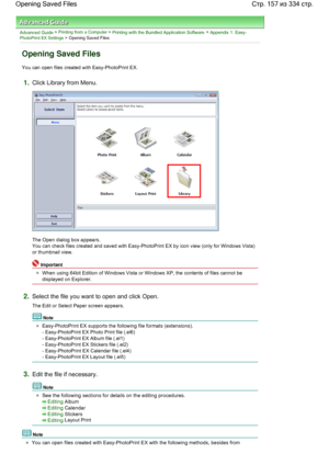 Page 157Advanced Guide > Printing from a Computer > Printing with the Bundled Application Software > Appendix 1: Easy-PhotoPrint EX Settings > Opening Saved Files
Opening Saved Files
You can open files created with Easy-PhotoPrint EX.
1.Click Library from Menu.
The Open dialog box appears.
You can check files created and saved with Easy-PhotoPrint EX by icon view (only for Windows Vista)
or thumbnail view.
Important
When using 64bit Edition of Windows Vista or Windows XP, the contents of files cannot be...