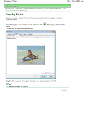 Page 168Advanced Guide > Printing from a Computer > Printing with the Bundled Application Software > Appendix 1: Easy-PhotoPrint EX Settings > Cropping Photos
Cropping Photos
Cropping an image is the act of removing the unnecessary portions of the image by selecting the
necessary portions.
Select the image you want to crop in the Edit screen and click  (Edit Image) or double-click the
image.
Click the Crop tab in the Edit Image dialog box.
Drag the white squares on the image to change the area to be cropped and...