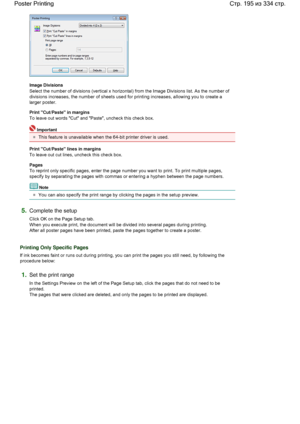 Page 195Image Divisions 
Select the number of divisions (vertical x horizontal) from the Image Divisions list. As the number of
divisions increases, the number of sheets used for printing increases, allowing you to create a
larger poster. 
Print Cut/Paste in margins 
To leave out words Cut and Paste, uncheck this check box. 
Important 
This feature is unavailable when the 64-bit printer driver is used. 
Print Cut/Paste lines in margins 
To leave out cut lines, uncheck this check box. 
Pages 
To reprint only...