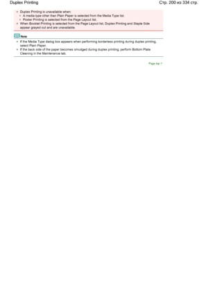 Page 200Duplex Printing is unavailable when: 
A media type other than Plain Paper is selected from the Media Type list. 
Poster Printing is selected from the Page Layout list. 
When Booklet Printing is selected from the Page Layout list, Duplex Printing and Staple Side
appear grayed out and are unavailable. 
Note 
If the Media Type dialog box appears when performing borderless printing during duplex printing,
select Plain Paper. 
If the back side of the paper becomes smudged during duplex printing, perform...