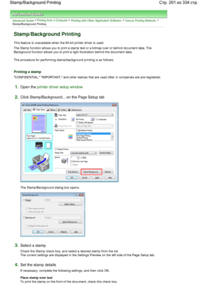 Page 201Advanced Guide > Printing from a Computer > Printing with Other Application Software > Various Printing Methods >
Stamp/Background Printing 
Stamp/Background Printing 
This feature is unavailable when the 64-bit printer driver is used. 
The Stamp function allows you to print a stamp text or a bitmap over or behind document data. The
Background function allows you to print a light illustration behind the document data. 
The procedure for performing stamp/background printing is as follows: 
Printing a...