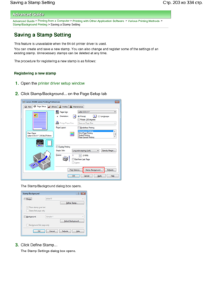 Page 203Advanced Guide > Printing from a Computer > Printing with Other Application Software > Various Printing Methods > 
Stamp/Background Printing > Saving a Stamp Setting 
Saving a Stamp Setting 
This feature is unavailable when the 64-bit printer driver is used. 
You can create and save a new stamp. You can also change and register some of the settings of an
existing stamp. Unnecessary stamps can be deleted at any time. 
The procedure for registering a new stamp is as follows: 
Registering a new stamp...