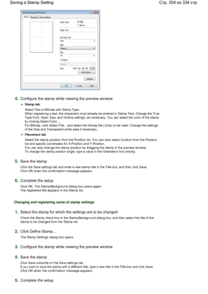 Page 2044.Configure the stamp while viewing the preview window 
Stamp tab 
Select Text or Bitmap with Stamp Type. 
When registering a text, the characters must already be entered in Stamp Text. Change the True
Type Font, Style, Size, and Outline settings, as necessary. You can select the color of the stamp
by clicking Select Color.... 
For Bitmap, click Select File... and select the bitmap file (.bmp) to be used. Change the settings
of the Size and Transparent white area if necessary. 
Placement tab 
Select the...