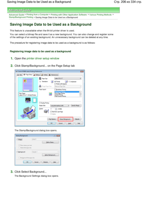 Page 206Advanced Guide > Printing from a Computer > Printing with Other Application Software > Various Printing Methods > 
Stamp/Background Printing
 > Saving Image Data to be Used as a Background 
Saving Image Data to be Used as a Background 
This feature is unavailable when the 64-bit printer driver is used. 
You can select a bitmap file and save it as a new background. You can also change and register some
of the settings of an existing background. An unnecessary background can be deleted at any time. 
The...