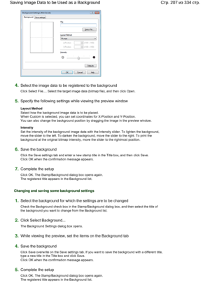 Page 2074.Select the image data to be registered to the background 
Click Select File.... Select the target image data (bitmap file), and then click Open. 
5.Specify the following settings while viewing the preview window 
Layout Method 
Select how the background image data is to be placed. 
When Custom is selected, you can set coordinates for X-Position and Y-Position. 
You can also change the background position by dragging the image in the preview window. 
Intensity 
Set the intensity of the background image...