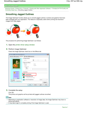 Page 237Advanced Guide > Printing from a Computer > Printing with Other Application Software > Changing the Print Quality and
Correcting Image Data > Smoothing Jagged Outlines 
Smoothing Jagged Outlines 
The Image Optimizer function allows you to smooth jagged outlines in photos and graphics that have
been enlarged with your application. This feature is especially useful when printing low-resolution
images from Web pages. 
The procedure for performing Image Optimizer is as follows: 
1.Open the printer driver...