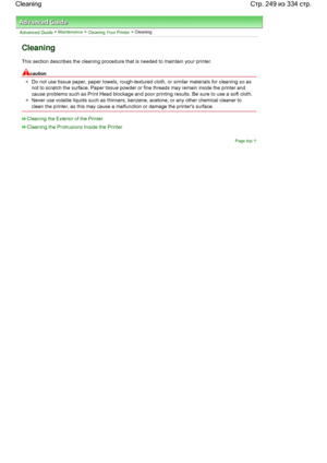 Page 249Advanced Guide > Maintenance > Cleaning Your Printer > Cleaning
Cleaning
This section describes the cleaning procedure that is needed to maintain your printer.
caution
Do not use tissue paper, paper towels, rough-textured cloth, or similar materials for cleaning so as
not to scratch the surface. Paper tissue powder or fine threads may remain inside the printer and
cause problems such as Print Head blockage and poor printing results. Be sure to use a soft cloth.
Never use volatile liquids such as...