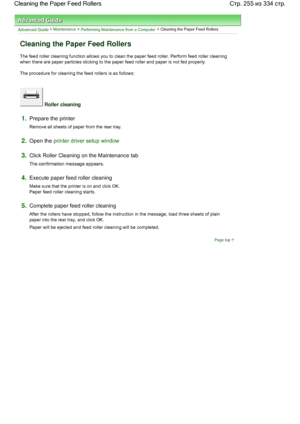 Page 255Advanced Guide > Maintenance > Performing Maintenance from a Computer > Cleaning the Paper Feed Rollers 
Cleaning the Paper Feed Rollers 
The feed roller cleaning function allows you to clean the paper feed roller. Perform feed roller cleaning
when there are paper particles sticking to the paper feed roller and paper is not fed properly. 
The procedure for cleaning the feed rollers is as follows: 
 Roller cleaning 
1.Prepare the printer 
Remove all sheets of paper from the rear tray. 
2.Open the printer...