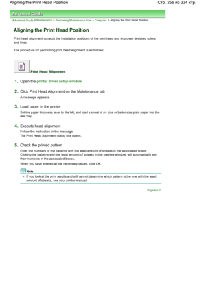 Page 256Advanced Guide > Maintenance > Performing Maintenance from a Computer > Aligning the Print Head Position 
Aligning the Print Head Position 
Print head alignment corrects the installation positions of the print head and improves deviated colors
and lines. 
The procedure for performing print head alignment is as follows: 
 Print Head Alignment 
1.Open the printer driver setup window
2.Click Print Head Alignment on the Maintenance tab 
A message appears. 
3.Load paper in the printer 
Set the paper thickness...