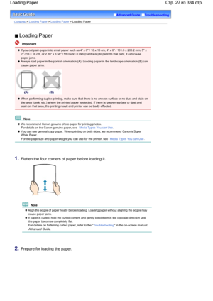 Page 27Advanced Guide  Troubleshooting
Contents > Loading Paper > Loading Paper > Loading Paper
 Loading Paper
  Important
 If you cut plain paper into small paper such as 4 x 6 / 10 x 15 cm, 4 x 8 / 101.6 x 203.2 mm, 5 x
7 / 13 x 18 cm, or 2.16 x 3.58 / 55.0 x 91.0 mm (Card size) to perform trial print, it can cause
paper jams.
 Always load paper in the portrait orientation (A). Loading paper in the landscape orientation (B) can
cause paper jams.
 When performing duplex printing, make sure that there is no...