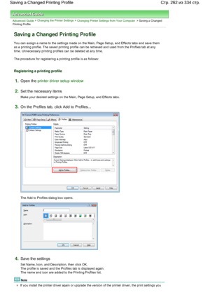 Page 262Advanced Guide > Changing the Printer Settings > Changing Printer Settings from Your Computer > Saving a ChangedPrinting Profile 
Saving a Changed Printing Profile 
You can assign a name to the settings made on the Main, Page Setup, and Effects tabs and save them
as a printing profile. The saved printing profile can be retrieved and used from the Profiles tab at any
time. Unnecessary printing profiles can be deleted at any time. 
The procedure for registering a printing profile is as follows:...