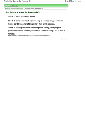 Page 270Advanced Guide > Troubleshooting > The Printer Cannot Be Powered On
The Printer Cannot Be Powered On
Check 1: Press the Power button.
Check 2: Make sure that the power plug is securely plugged into the
Power Cord Connector of the printer, then turn it back on.
Check 3: Unplug the printer from the power supply, then plug the
printer back in and turn the printer back on after leaving it for at least 5
minutes.
If the problem is not resolved, contact your Canon service representative.
Page top
Стр. 270 из...