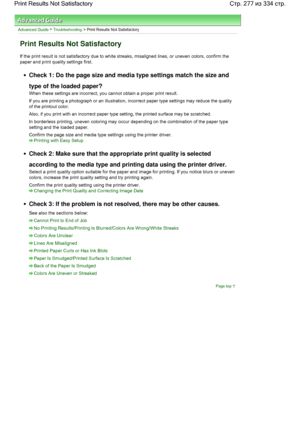 Page 277Advanced Guide > Troubleshooting > Print Results Not Satisfactory
Print Results Not Satisfactory
If the print result is not satisfactory due to white streaks, misaligned lines, or uneven colors, confirm the
paper and print quality settings first.
Check 1: Do the page size and media type settings match the size and
type of the loaded paper?
When these settings are incorrect, you cannot obtain a proper print result.
If you are printing a photograph or an illustration, incorrect paper type settings may...