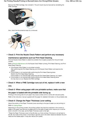 Page 280Remove the FINE Cartridge, then reinstall it. The print result may be improved by reinstalling the
FINE Cartridge.
Also, check that the protective tape (A) is removed.
Check 3: Print the Nozzle Check Pattern and perform any necessary
maintenance operations such as Print Head Cleaning.
Print the Nozzle Check Pattern to determine whether the ink ejects properly from the print head
nozzles.
Refer to Routine Maintenance for the Nozzle Check Pattern printing, Print Head Cleaning, and Print
Head Deep...