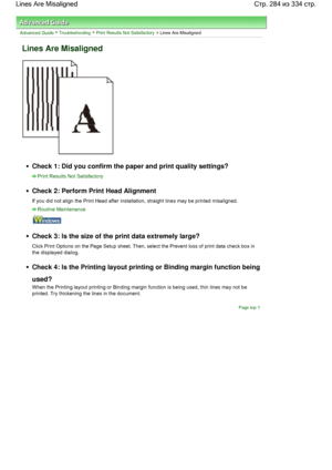 Page 284Advanced Guide > Troubleshooting > Print Results Not Satisfactory > Lines Are Misaligned
Lines Are Misaligned
Check 1: Did you confirm the paper and print quality settings?
Print Results Not Satisfactory
Check 2: Perform Print Head Alignment
If you did not align the Print Head after installation, straight lines may be printed misaligned.
Routine Maintenance
Check 3: Is the size of the print data extremely large?
Click Print Options on the Page Setup sheet. Then, select the Prevent loss of print data...