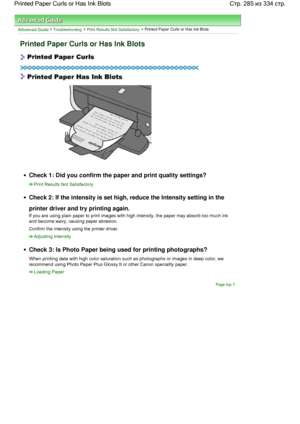 Page 285Advanced Guide > Troubleshooting > Print Results Not Satisfactory > Printed Paper Curls or Has Ink Blots
Printed Paper Curls or Has Ink Blots
Check 1: Did you confirm the paper and print quality settings?
Print Results Not Satisfactory
Check 2: If the intensity is set high, reduce the Intensity setting in the
printer driver and try printing again.
If you are using plain paper to print images with high intensity, the paper may absorb too much ink
and become wavy, causing paper abrasion.
Confirm the...