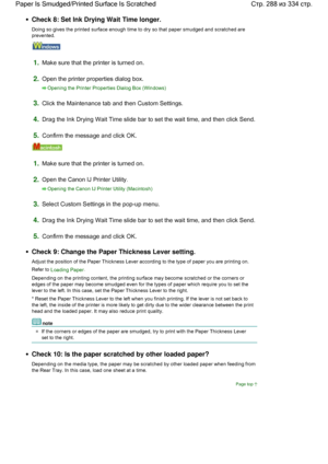 Page 288Check 8: Set Ink Drying Wait Time longer.
Doing so gives the printed surface enough time to dry so that paper smudged and scratched are
prevented.
1.Make sure that the printer is turned on.
2.Open the printer properties dialog box.
Opening the Printer Properties Dialog Box (Windows)
3.Click the Maintenance tab and then Custom Settings.
4.Drag the Ink Drying Wait Time slide bar to set the wait time, and then click Send.
5.Confirm the message and click OK.
1.Make sure that the printer is turned on.
2.Open...