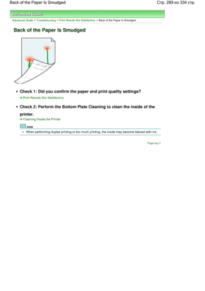 Page 289Advanced Guide > Troubleshooting > Print Results Not Satisfactory > Back of the Paper Is Smudged
Back of the Paper Is Smudged
Check 1: Did you confirm the paper and print quality settings?
Print Results Not Satisfactory
Check 2: Perform the Bottom Plate Cleaning to clean the inside of the
printer.
Cleaning Inside the Printer
note
When performing duplex printing or too much printing, the inside may become stained with ink.
Page top
Стр. 289 из 334 стр. Back of the Paper Is Smudged
 