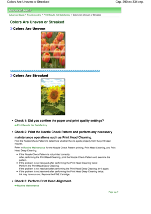Page 290Advanced Guide > Troubleshooting > Print Results Not Satisfactory > Colors Are Uneven or Streaked
Colors Are Uneven or Streaked
Check 1: Did you confirm the paper and print quality settings?
Print Results Not Satisfactory
Check 2: Print the Nozzle Check Pattern and perform any necessary
maintenance operations such as Print Head Cleaning.
Print the Nozzle Check Pattern to determine whether the ink ejects properly from the print head
nozzles.
Refer to Routine Maintenance for the Nozzle Check Pattern...