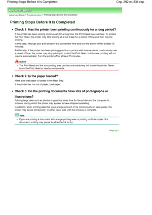 Page 292Advanced Guide > Troubleshooting > Printing Stops Before It Is Completed
Printing Stops Before It Is Completed
Check 1: Has the printer been printing continuously for a long period?
If the printer has been printing continuously for a long time, the Print Head may overheat. To protect
the Print Head, the printer may stop printing at a line break for a period of time and then resume
printing.
In this case, interrupt your print session at a convenient time and turn the printer off for at least 15
minutes....