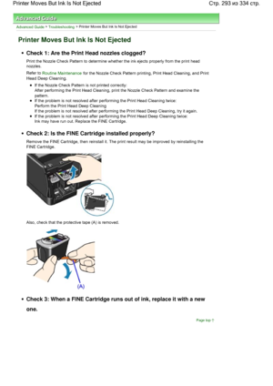 Page 293Advanced Guide > Troubleshooting > Printer Moves But Ink Is Not Ejected
Printer Moves But Ink Is Not Ejected
Check 1: Are the Print Head nozzles clogged?
Print the Nozzle Check Pattern to determine whether the ink ejects properly from the print head
nozzles.
Refer to Routine Maintenance for the Nozzle Check Pattern printing, Print Head Cleaning, and Print
Head Deep Cleaning.
If the Nozzle Check Pattern is not printed correctly:
After performing the Print Head Cleaning, print the Nozzle Check Pattern and...