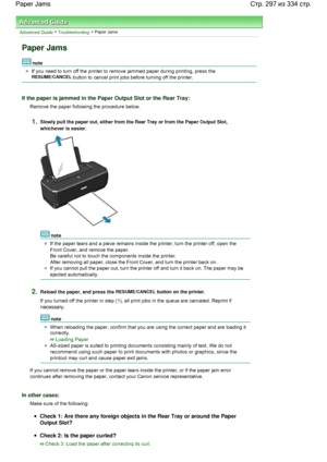 Page 297Advanced Guide > Troubleshooting > Paper Jams
Paper Jams
note
If you need to turn off the printer to remove jammed paper during printing, press the 
RESUME/CANCEL button to cancel print jobs before turning off the printer.
If the paper is jammed in the Paper Output Slot or the Rear Tray:
Remove the paper following the procedure below.
1.Slowly pull the paper out, either from the Rear Tray or from the Paper Output Slot,
whichever is easier.
note
If the paper tears and a piece remains inside the printer,...