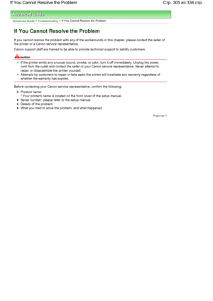 Page 305Advanced Guide > Troubleshooting > If You Cannot Resolve the Problem
If You Cannot Resolve the Problem
If you cannot resolve the problem with any of the workarounds in this chapter, please contact the seller of
the printer or a Canon service representative.
Canon support staff are trained to be able to provide technical support to satisfy customers.
caution
If the printer emits any unusual sound, smoke, or odor, turn it off immediately. Unplug the power
cord from the outlet and contact the seller or your...