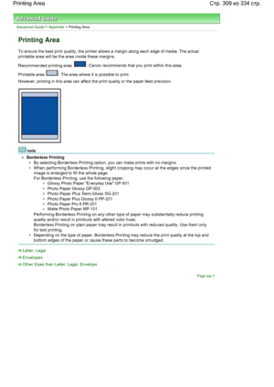 Page 309Advanced Guide > Appendix > Printing Area
Printing Area
To ensure the best print quality, the printer allows a margin along each edge of media. The actual
printable area will be the area inside these margins.
Recommended printing area 
: Canon recommends that you print within this area.
Printable area 
: The area where it is possible to print.
However, printing in this area can affect the print quality or the paper feed precision.
note
Borderless Printing
By selecting Borderless Printing option, you can...