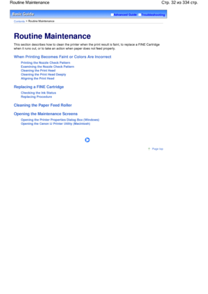 Page 32Advanced Guide  Troubleshooting
Contents > Routine Maintenance
Routine Maintenance
This section describes how to clean the printer when the print result is faint, to replace a FINE Cartridge
when it runs out, or to take an action when paper does not feed properly.
When Printing Becomes Faint or Colors Are Incorrect
Printing the Nozzle Check Pattern
Examining the Nozzle Check Pattern
Cleaning the Print Head
Cleaning the Print Head Deeply
Aligning the Print Head
Replacing a FINE Cartridge
Checking the Ink...