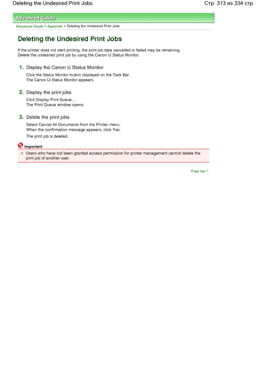 Page 313Advanced Guide > Appendix > Deleting the Undesired Print Jobs 
Deleting the Undesired Print Jobs 
If the printer does not start printing, the print job data cancelled or failed may be remaining. 
Delete the undesired print job by using the Canon IJ Status Monitor. 
1.Display the Canon IJ Status Monitor 
Click the Status Monitor button displayed on the Task Bar. 
The Canon IJ Status Monitor appears. 
2.Display the print jobs 
Click Display Print Queue.... 
The Print Queue window opens. 
3.Delete the print...