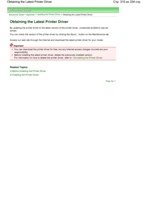 Page 315Advanced Guide > Appendix > Updating the Printer Driver
 > Obtaining the Latest Printer Driver 
Obtaining the Latest Printer Driver 
By updating the printer driver to the latest version of the printer driver, unresolved problems may be
solved. 
You can check the version of the printer driver by clicking the About... button on the Maintenance tab. 
Access our web site through the Internet and download the latest printer driver for your model. 
Important 
You can download the printer driver for free, but...