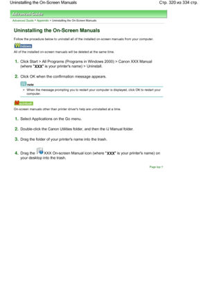 Page 320Advanced Guide > Appendix > Uninstalling the On-Screen Manuals
Uninstalling the On-Screen Manuals
Follow the procedure below to uninstall all of the installed on-screen manuals from your computer.
All of the installed on-screen manuals will be deleted at the same time.
1.Click Start > All Programs (Programs in Windows 2000) > Canon XXX Manual
(where 
XXX is your printers name) > Uninstall.
2.Click OK when the confirmation message appears.
note
When the message prompting you to restart your computer is...