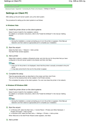 Page 328Advanced Guide > Appendix > Connecting the Printer to the Network > Settings on Client PC 
Settings on Client PC 
After setting up the print server system, set up the client system. 
The procedure for setting up the client systems is as follows: 
In Windows Vista 
1.Install the printer driver on the client systems 
Select Custom Install for the installation method. 
For details on connection instructions, refer to the Install the Software in the manual: Getting
Started. 
Note 
During the installation, a...