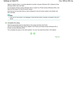 Page 329Select A network printer, or a printer attached to another computer (Windows XP) or Network printer
(Windows 2000), then click Next. 
On the Specify a Printer window (Windows XP) or Locate Your Printer window (Windows 2000), click
Next and then search for the print server system. 
Click the icon for the printer that you have configured on the print server system to be shared, and
then click Next. 
Note 
If the icon for the printer is not displayed, check that the printer is actually connected to the...