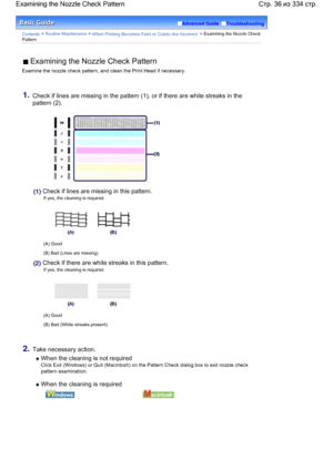 Page 36Advanced Guide  Troubleshooting
Contents > Routine Maintenance > When Printing Becomes Faint or Colors Are Incorrect > Examining the Nozzle Check
Pattern
 Examining the Nozzle Check Pattern
Examine the nozzle check pattern, and clean the Print Head if necessary.
1.Check if lines are missing in the pattern (1), or if there are white streaks in the
pattern (2).
(1) Check if lines are missing in this pattern.
If yes, the cleaning is required.
(A) Good
(B) Bad (Lines are missing)
(2) Check if there are white...