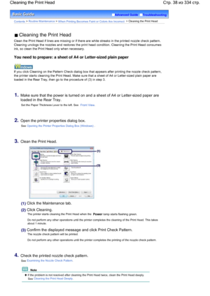 Page 38Advanced Guide  Troubleshooting
Contents > Routine Maintenance > When Printing Becomes Faint or Colors Are Incorrect > Cleaning the Print Head
 Cleaning the Print Head
Clean the Print Head if lines are missing or if there are white streaks in the printed nozzle check pattern.
Cleaning unclogs the nozzles and restores the print head condition. Cleaning the Print Head consumes
ink, so clean the Print Head only when necessary.
You need to prepare: a sheet of A4 or Letter-sized plain paper
If you click...