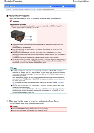 Page 48Advanced Guide  Troubleshooting
Contents > Routine Maintenance > Replacing a FINE Cartridge > Replacing Procedure
 Replacing Procedure
When FINE Cartridges run out of ink, follow the procedure below to replace them.
  Important
Handling FINE Cartridges
 Do not touch the electrical contacts (A) or print head nozzles (B) on a FINE Cartridge. The
printer may not print out properly if you touch it.
 To maintain optimal printing quality, we recommend the use of specified Canon brand FINE
Cartridges.Refilling...