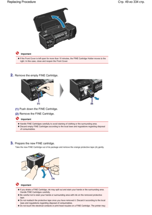 Page 49  Important
 If the Front Cover is left open for more than 10 minutes, the FINE Cartridge Holder moves to the
right. In this case, close and reopen the Front Cover.
2.Remove the empty FINE Cartridge.
(1) Push down the FINE Cartridge.
(2) Remove the FINE Cartridge.
  Important
 Handle FINE Cartridges carefully to avoid staining of clothing or the surrounding area.
 Discard empty FINE Cartridges according to the local laws and regulations regarding disposal
of consumables.
3.Prepare the new FINE...